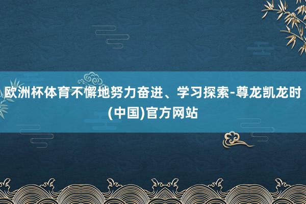 欧洲杯体育不懈地努力奋进、学习探索-尊龙凯龙时(中国)官方网站