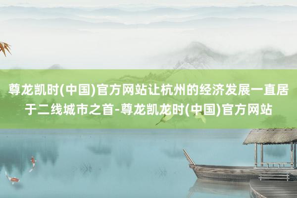 尊龙凯时(中国)官方网站让杭州的经济发展一直居于二线城市之首-尊龙凯龙时(中国)官方网站