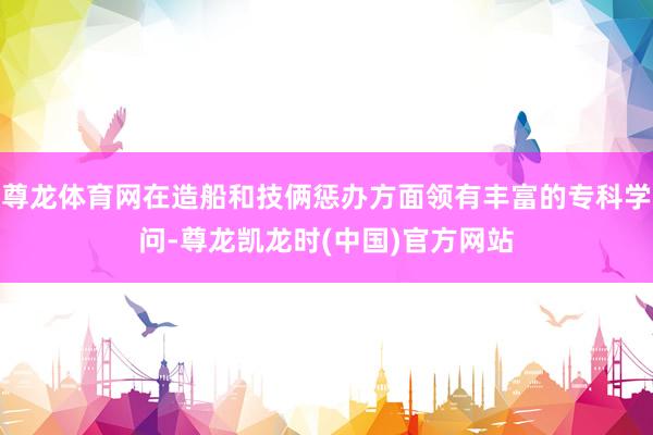 尊龙体育网在造船和技俩惩办方面领有丰富的专科学问-尊龙凯龙时(中国)官方网站