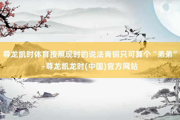 尊龙凯时体育按照现时的说法青铜只可算个“弟弟”-尊龙凯龙时(中国)官方网站