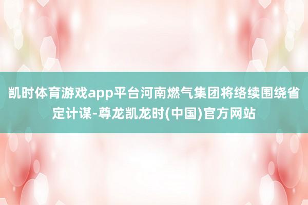 凯时体育游戏app平台河南燃气集团将络续围绕省定计谋-尊龙凯龙时(中国)官方网站
