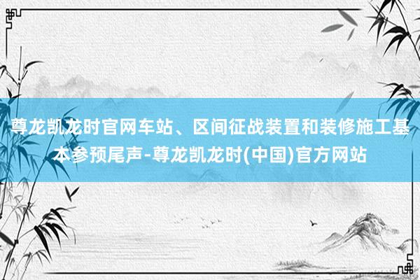 尊龙凯龙时官网车站、区间征战装置和装修施工基本参预尾声-尊龙凯龙时(中国)官方网站