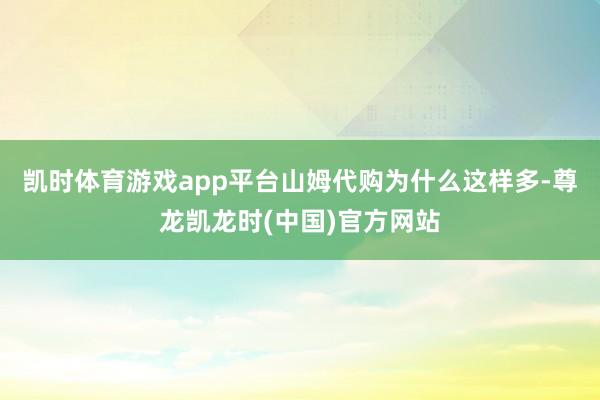 凯时体育游戏app平台山姆代购为什么这样多-尊龙凯龙时(中国)官方网站