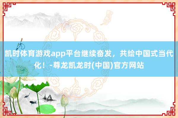 凯时体育游戏app平台继续奋发，共绘中国式当代化！-尊龙凯龙时(中国)官方网站