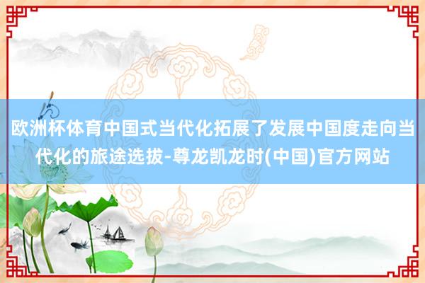 欧洲杯体育中国式当代化拓展了发展中国度走向当代化的旅途选拔-尊龙凯龙时(中国)官方网站