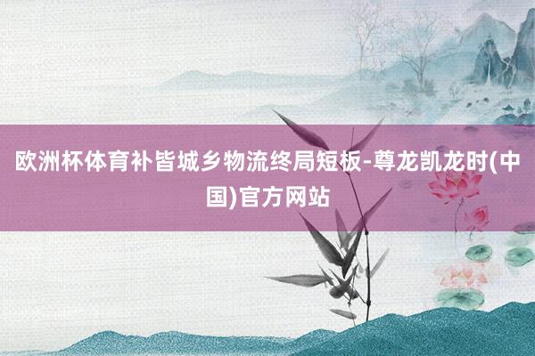 欧洲杯体育补皆城乡物流终局短板-尊龙凯龙时(中国)官方网站