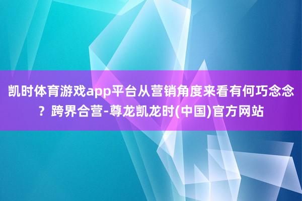 凯时体育游戏app平台从营销角度来看有何巧念念？跨界合营-尊龙凯龙时(中国)官方网站