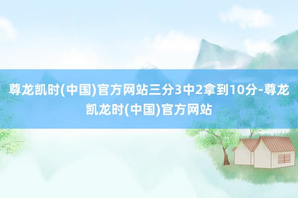尊龙凯时(中国)官方网站三分3中2拿到10分-尊龙凯龙时(中国)官方网站