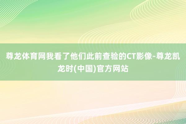 尊龙体育网我看了他们此前查验的CT影像-尊龙凯龙时(中国)官方网站