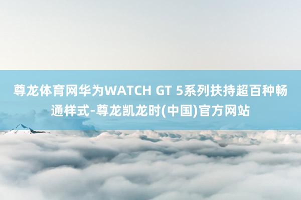 尊龙体育网华为WATCH GT 5系列扶持超百种畅通样式-尊龙凯龙时(中国)官方网站