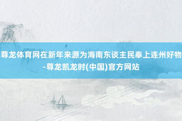 尊龙体育网在新年来源为海南东谈主民奉上连州好物-尊龙凯龙时(中国)官方网站