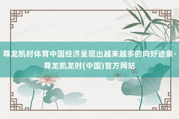 尊龙凯时体育中国经济呈现出越来越多的向好迹象-尊龙凯龙时(中国)官方网站