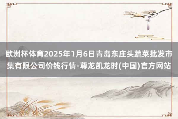 欧洲杯体育2025年1月6日青岛东庄头蔬菜批发市集有限公司价钱行情-尊龙凯龙时(中国)官方网站