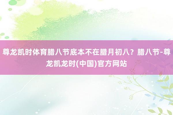 尊龙凯时体育腊八节底本不在腊月初八？腊八节-尊龙凯龙时(中国)官方网站
