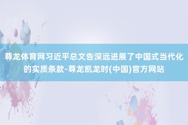 尊龙体育网习近平总文告深远进展了中国式当代化的实质条款-尊龙凯龙时(中国)官方网站