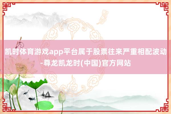 凯时体育游戏app平台属于股票往来严重相配波动-尊龙凯龙时(中国)官方网站