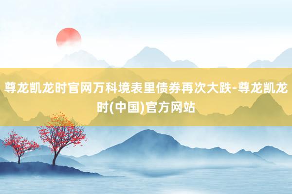 尊龙凯龙时官网万科境表里债券再次大跌-尊龙凯龙时(中国)官方网站