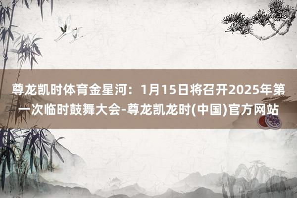 尊龙凯时体育金星河：1月15日将召开2025年第一次临时鼓舞大会-尊龙凯龙时(中国)官方网站