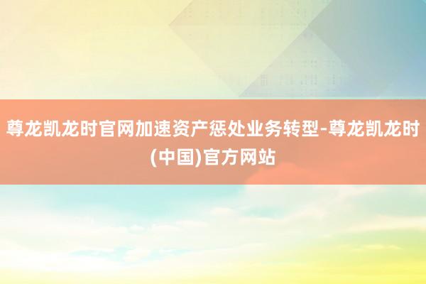 尊龙凯龙时官网加速资产惩处业务转型-尊龙凯龙时(中国)官方网站