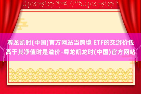 尊龙凯时(中国)官方网站当跨境 ETF的交游价钱高于其净值时是溢价-尊龙凯龙时(中国)官方网站