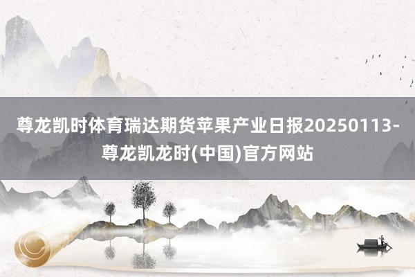 尊龙凯时体育瑞达期货苹果产业日报20250113-尊龙凯龙时(中国)官方网站