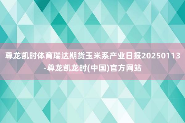 尊龙凯时体育瑞达期货玉米系产业日报20250113-尊龙凯龙时(中国)官方网站