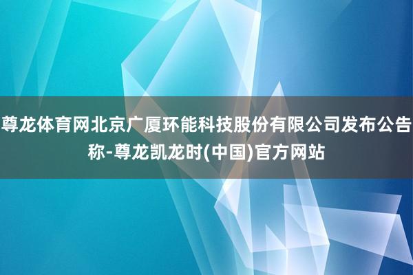尊龙体育网北京广厦环能科技股份有限公司发布公告称-尊龙凯龙时(中国)官方网站