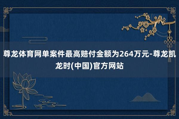 尊龙体育网单案件最高赔付金额为264万元-尊龙凯龙时(中国)官方网站