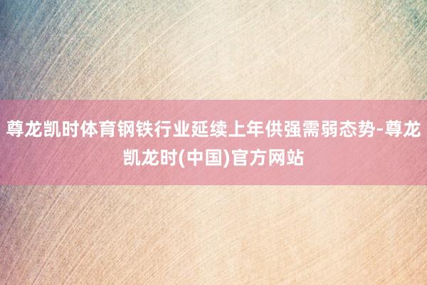 尊龙凯时体育钢铁行业延续上年供强需弱态势-尊龙凯龙时(中国)官方网站