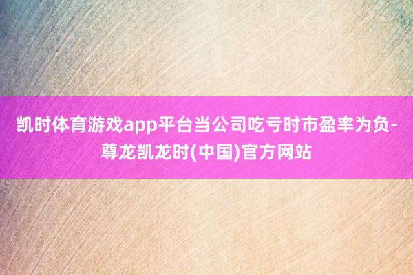 凯时体育游戏app平台当公司吃亏时市盈率为负-尊龙凯龙时(中国)官方网站