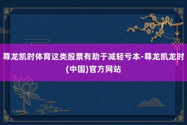 尊龙凯时体育这类股票有助于减轻亏本-尊龙凯龙时(中国)官方网站
