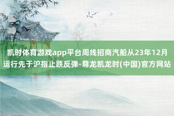 凯时体育游戏app平台周线招商汽船从23年12月运行先于沪指止跌反弹-尊龙凯龙时(中国)官方网站