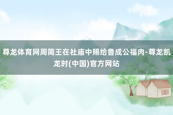 尊龙体育网周简王在社庙中赐给鲁成公福肉-尊龙凯龙时(中国)官方网站