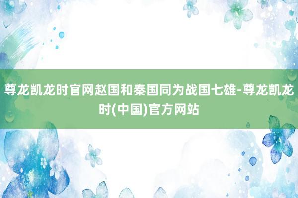 尊龙凯龙时官网赵国和秦国同为战国七雄-尊龙凯龙时(中国)官方网站