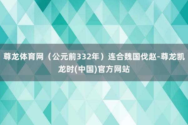 尊龙体育网（公元前332年）连合魏国伐赵-尊龙凯龙时(中国)官方网站