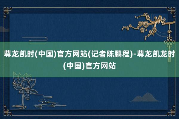 尊龙凯时(中国)官方网站(记者陈鹏程)-尊龙凯龙时(中国)官方网站