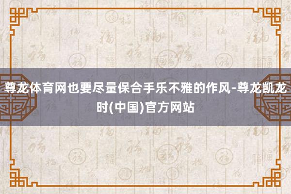 尊龙体育网也要尽量保合手乐不雅的作风-尊龙凯龙时(中国)官方网站