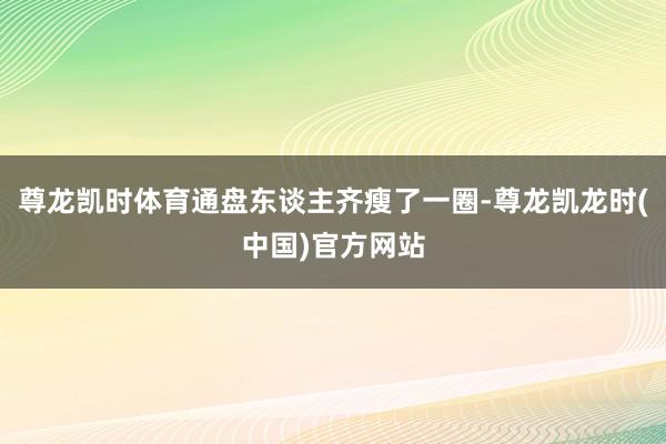 尊龙凯时体育通盘东谈主齐瘦了一圈-尊龙凯龙时(中国)官方网站