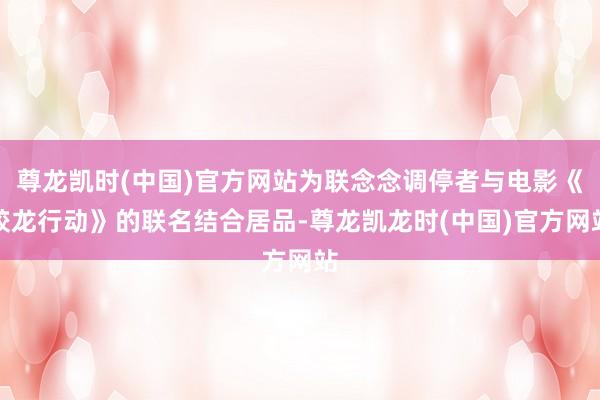 尊龙凯时(中国)官方网站为联念念调停者与电影《蛟龙行动》的联名结合居品-尊龙凯龙时(中国)官方网站