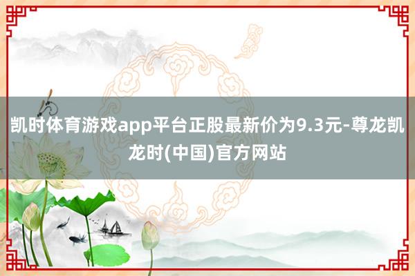凯时体育游戏app平台正股最新价为9.3元-尊龙凯龙时(中国)官方网站