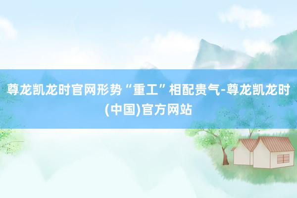尊龙凯龙时官网形势“重工”相配贵气-尊龙凯龙时(中国)官方网站