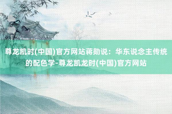 尊龙凯时(中国)官方网站蒋勋说：华东说念主传统的配色学-尊龙凯龙时(中国)官方网站