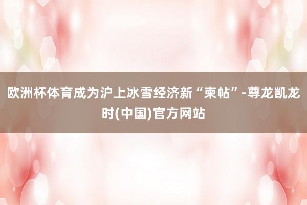 欧洲杯体育成为沪上冰雪经济新“柬帖”-尊龙凯龙时(中国)官方网站