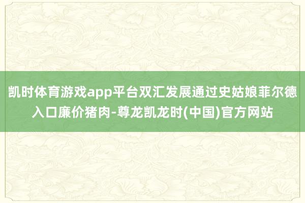 凯时体育游戏app平台双汇发展通过史姑娘菲尔德入口廉价猪肉-尊龙凯龙时(中国)官方网站