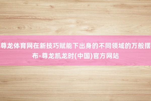 尊龙体育网在新技巧赋能下出身的不同领域的万般摆布-尊龙凯龙时(中国)官方网站