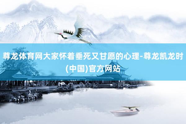 尊龙体育网大家怀着垂死又甘愿的心理-尊龙凯龙时(中国)官方网站