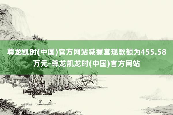 尊龙凯时(中国)官方网站减握套现款额为455.58万元-尊龙凯龙时(中国)官方网站