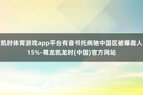 凯时体育游戏app平台有音书托病驰中国区被曝裁人15%-尊龙凯龙时(中国)官方网站