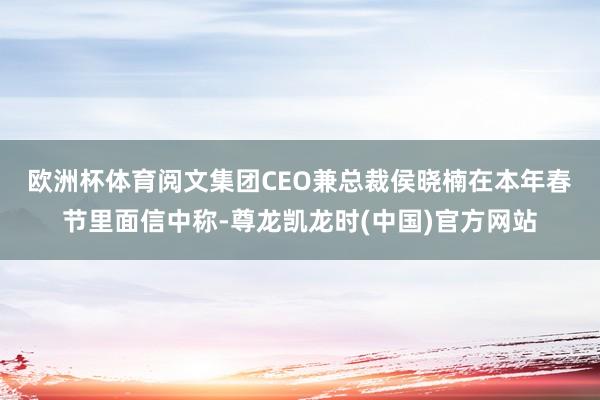 欧洲杯体育　　阅文集团CEO兼总裁侯晓楠在本年春节里面信中称-尊龙凯龙时(中国)官方网站