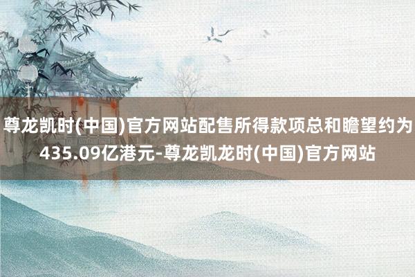 尊龙凯时(中国)官方网站配售所得款项总和瞻望约为435.09亿港元-尊龙凯龙时(中国)官方网站